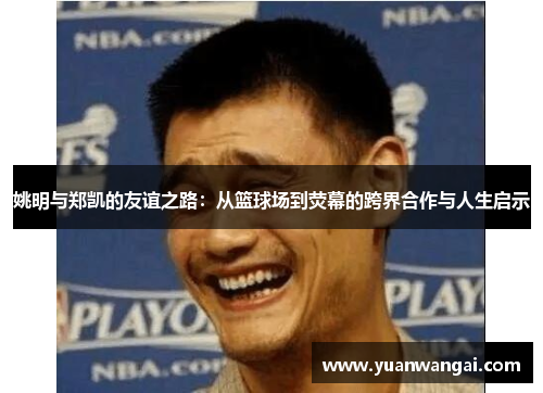 姚明与郑凯的友谊之路：从篮球场到荧幕的跨界合作与人生启示
