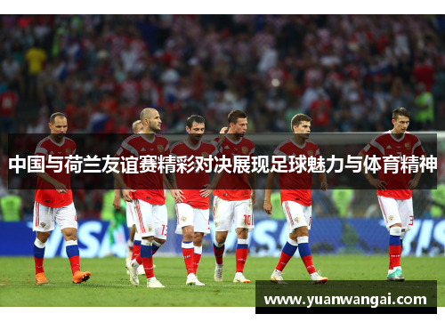 中国与荷兰友谊赛精彩对决展现足球魅力与体育精神