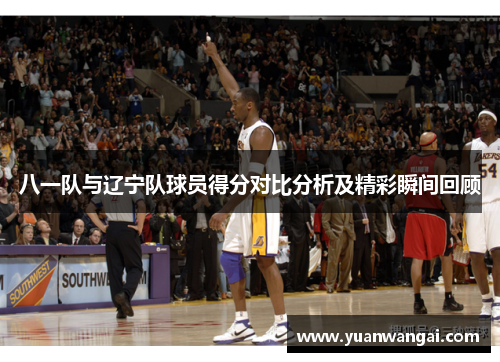 八一队与辽宁队球员得分对比分析及精彩瞬间回顾