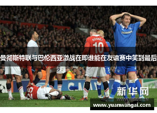 曼彻斯特联与巴伦西亚激战在即谁能在友谊赛中笑到最后