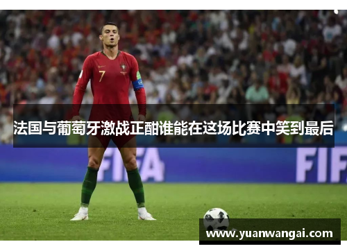 法国与葡萄牙激战正酣谁能在这场比赛中笑到最后