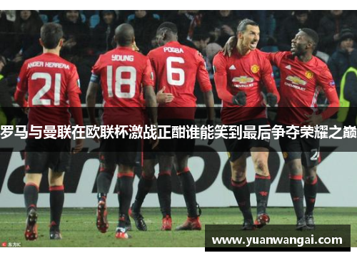 罗马与曼联在欧联杯激战正酣谁能笑到最后争夺荣耀之巅