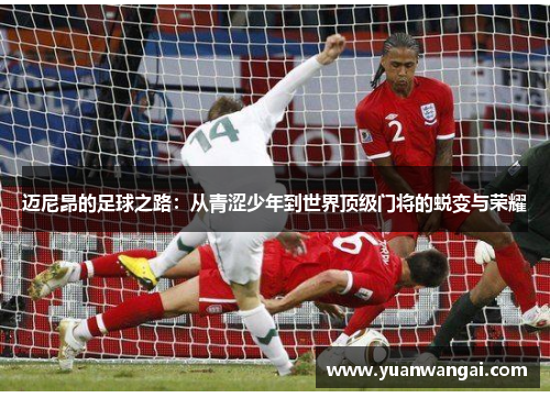 迈尼昂的足球之路：从青涩少年到世界顶级门将的蜕变与荣耀